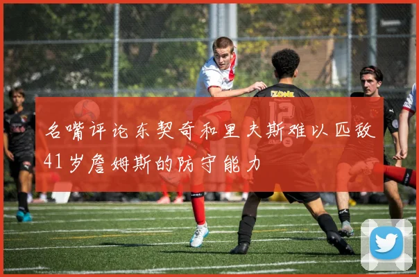 名嘴评论东契奇和里夫斯难以匹敌41岁詹姆斯的防守能力