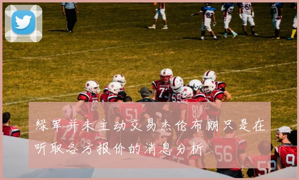 绿军并未主动交易杰伦布朗只是在听取各方报价的消息分析