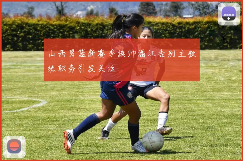 山西男篮新赛季换帅潘江告别主教练职务引发关注