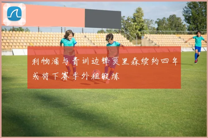 利物浦与青训边锋莫里森续约四年或将下赛季外租锻炼