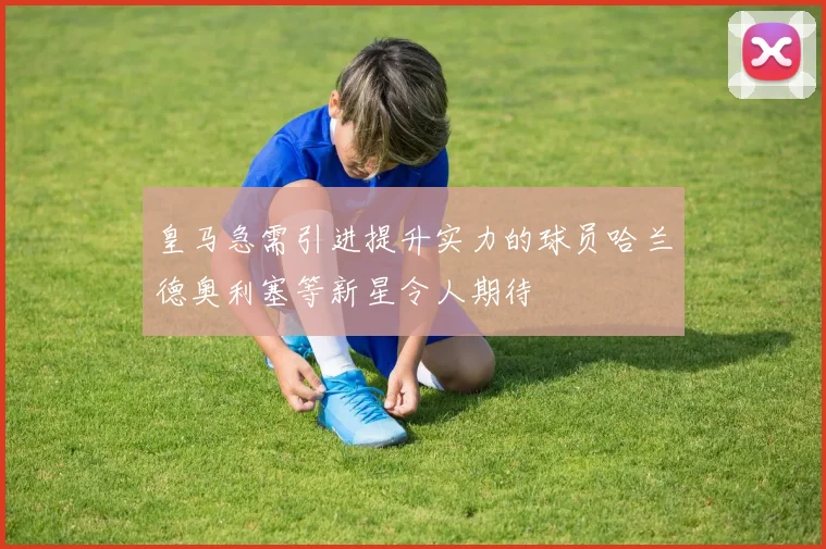 皇马急需引进提升实力的球员哈兰德奥利塞等新星令人期待