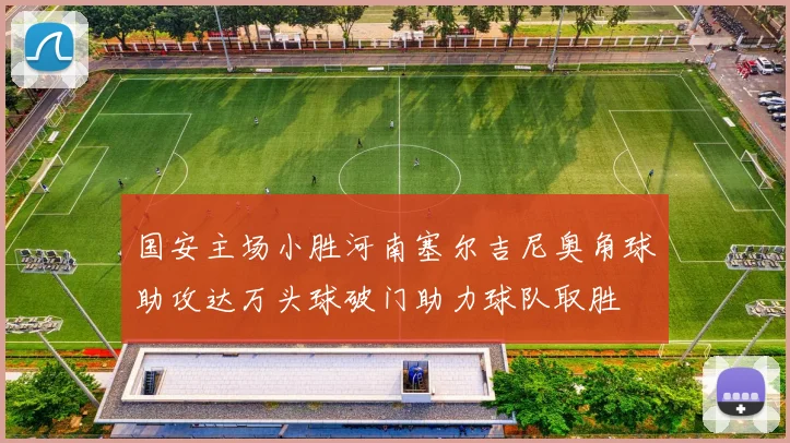 国安主场小胜河南塞尔吉尼奥角球助攻达万头球破门助力球队取胜