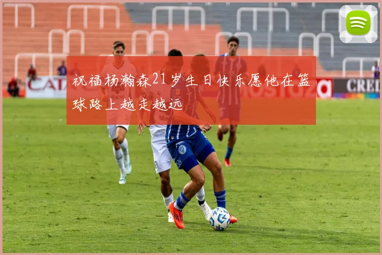 祝福杨瀚森21岁生日快乐愿他在篮球路上越走越远