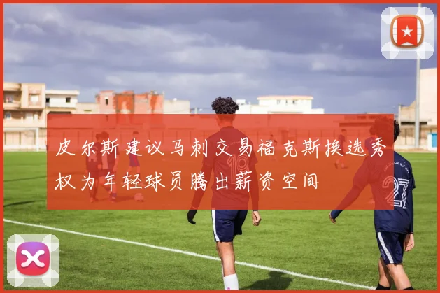 皮尔斯建议马刺交易福克斯换选秀权为年轻球员腾出薪资空间