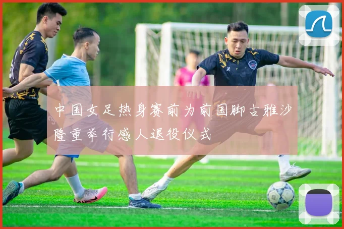 中国女足热身赛前为前国脚古雅沙隆重举行感人退役仪式