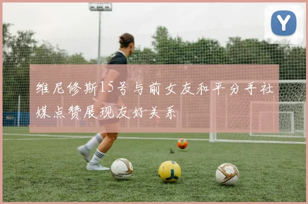 维尼修斯15号与前女友和平分手社媒点赞展现友好关系